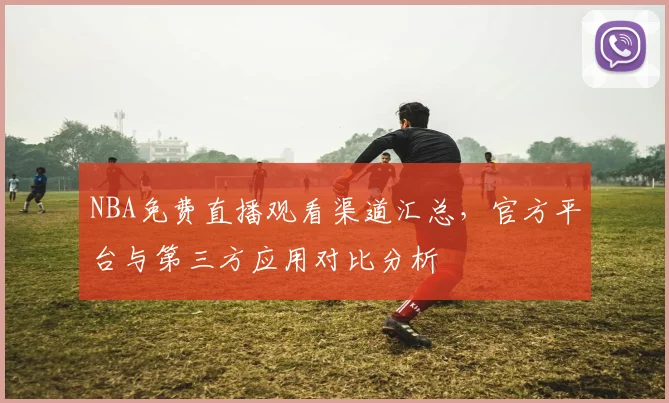 NBA免费直播观看渠道汇总,官方平台与第三方应用对比分析