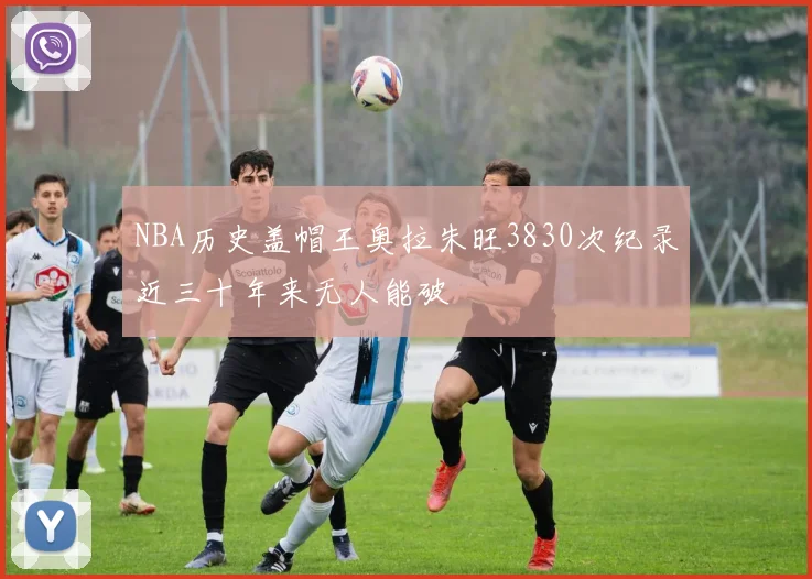 NBA历史盖帽王奥拉朱旺3830次纪录近三十年来无人能破