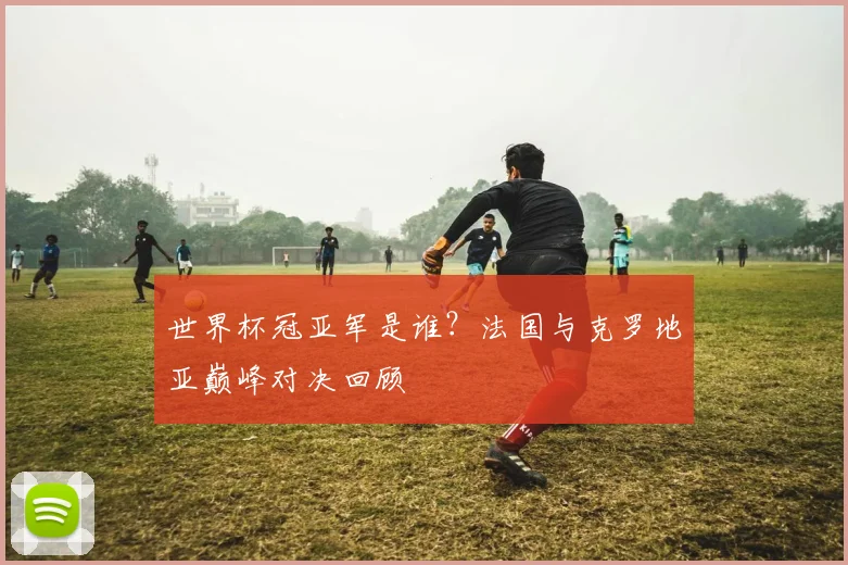 世界杯冠亚军是谁？法国与克罗地亚巅峰对决回顾