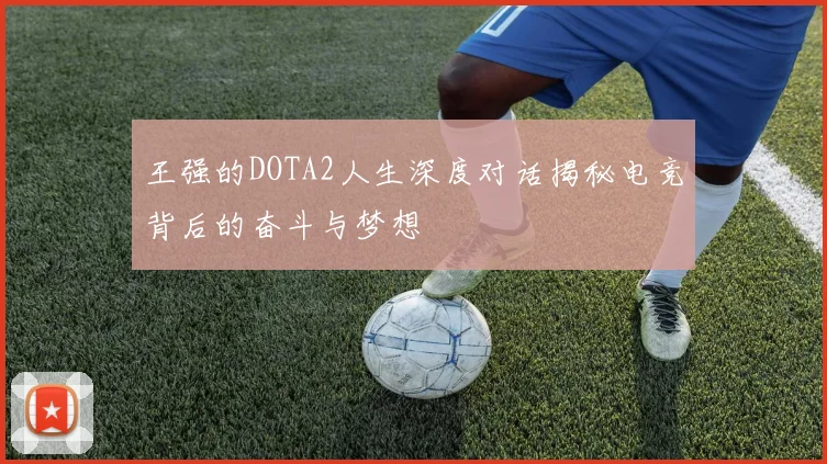 王强的DOTA2人生深度对话揭秘电竞背后的奋斗与梦想