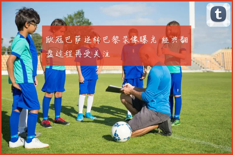 欧冠巴萨逆转巴黎录像曝光 经典翻盘过程再受关注