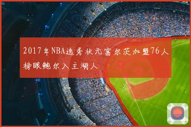2017年NBA选秀状元富尔茨加盟76人榜眼鲍尔入主湖人