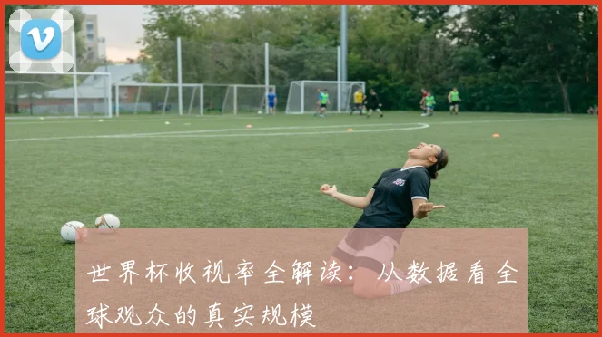 世界杯收视率全解读:从数据看全球观众的真实规模