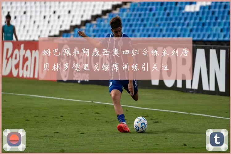 姆巴佩和阿森西奥回归合练米利唐贝林罗德里戈缺席训练引关注