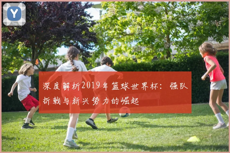 深度解析2019年篮球世界杯:强队折戟与新兴势力的崛起