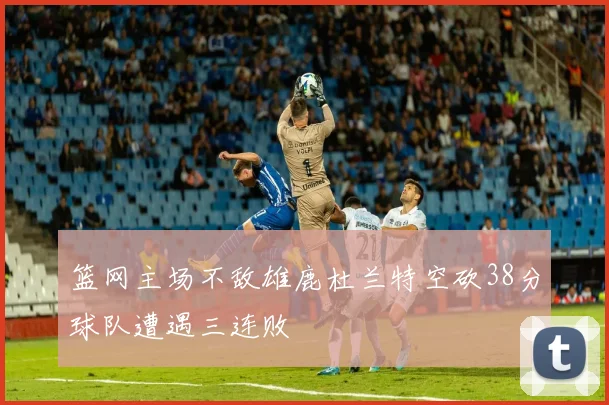篮网主场不敌雄鹿杜兰特空砍38分球队遭遇三连败