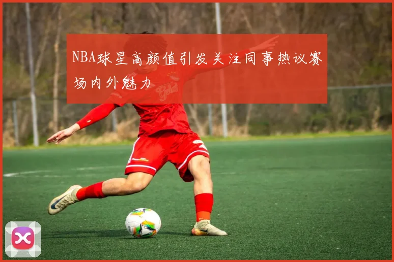 NBA球星高颜值引发关注同事热议赛场内外魅力