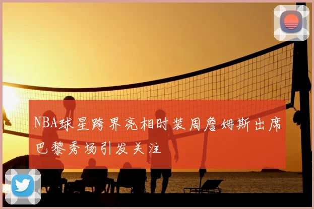 NBA球星跨界亮相时装周詹姆斯出席巴黎秀场引发关注