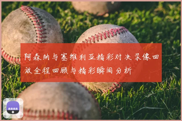 阿森纳与塞维利亚精彩对决录像回放全程回顾与精彩瞬间分析
