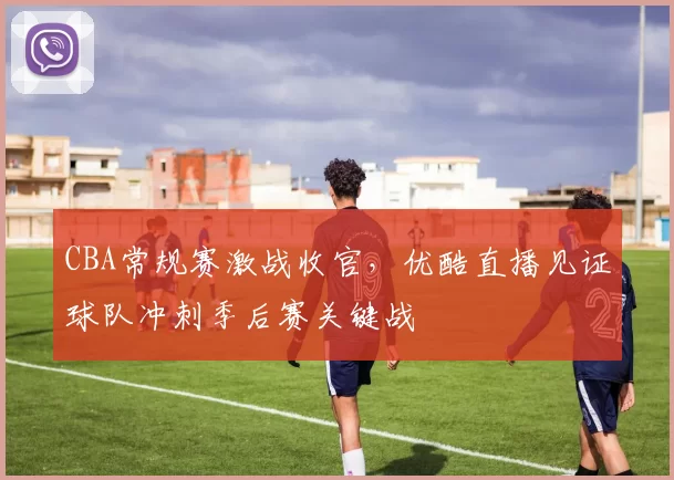 CBA常规赛激战收官，优酷直播见证球队冲刺季后赛关键战