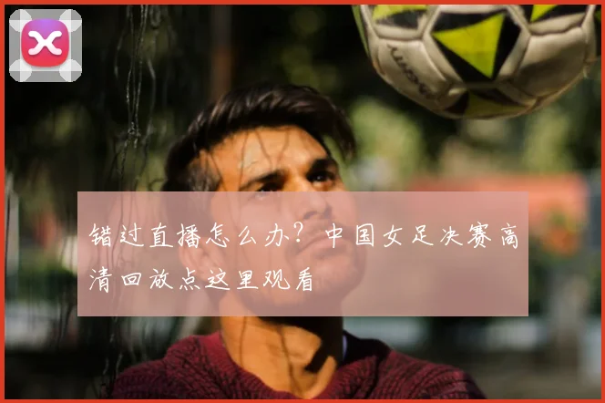错过直播怎么办?中国女足决赛高清回放点这里观看