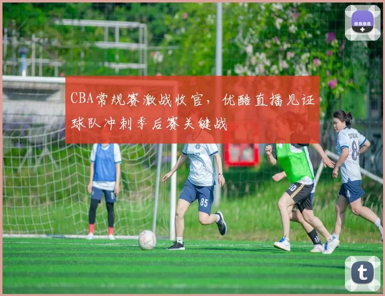 CBA常规赛激战收官，优酷直播见证球队冲刺季后赛关键战