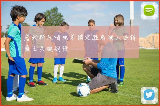 詹姆斯压哨绝杀锁定胜局湖人逆转勇士关键战役