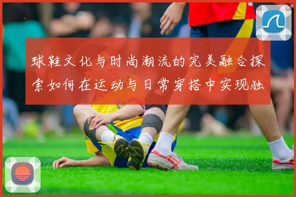 球鞋文化与时尚潮流的完美融合探索如何在运动与日常穿搭中实现独特个性表达