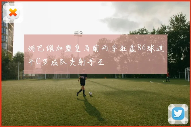 姆巴佩加盟皇马前两季狂轰86球追平C罗成队史射手王