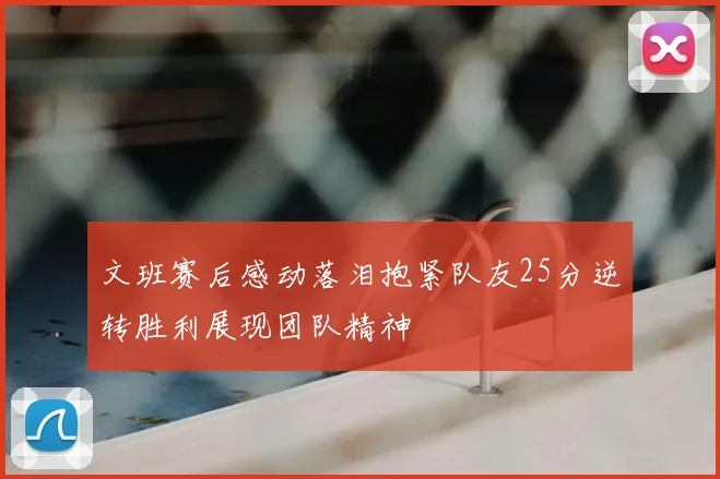 文班赛后感动落泪抱紧队友25分逆转胜利展现团队精神
